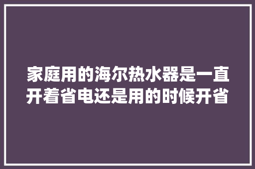 家庭用的海尔热水器是一直开着省电还是用的时候开省电「海尔es60h-gd3怎么样」 家庭用的海尔热水器是一直开着省电还是用的时候开省电「海尔es60h-gd3怎么样」 厨房维修