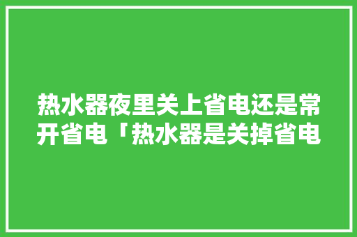 热水器夜里关上省电还是常开省电「热水器是关掉省电还是一直开着省电」 热水器夜里关上省电还是常开省电「热水器是关掉省电还是一直开着省电」 家电维修