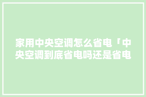 家用中央空调怎么省电「中央空调到底省电吗还是省电」 家用中央空调怎么省电「中央空调到底省电吗还是省电」 户内维修