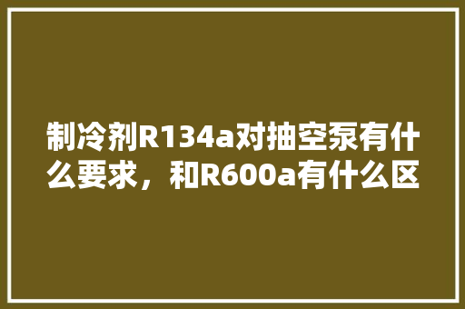 制冷剂R134a对抽空泵有什么要求，和R600a有什么区别「r134a与r600a哪个好」 制冷剂R134a对抽空泵有什么要求，和R600a有什么区别「r134a与r600a哪个好」 居家维修