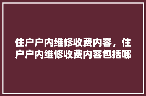 住户户内维修收费内容，住户户内维修收费内容包括哪些。 住户户内维修收费内容，住户户内维修收费内容包括哪些。 户内维修