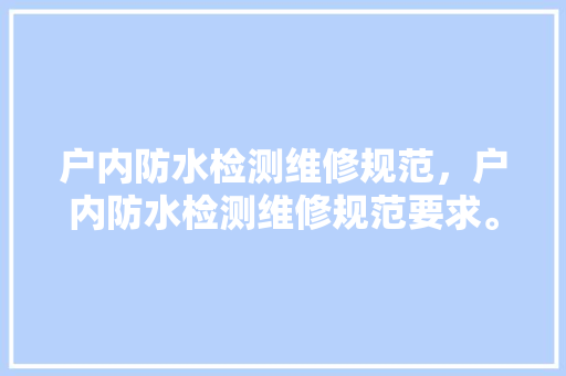 户内防水检测维修规范，户内防水检测维修规范要求。 户内防水检测维修规范，户内防水检测维修规范要求。 户内维修