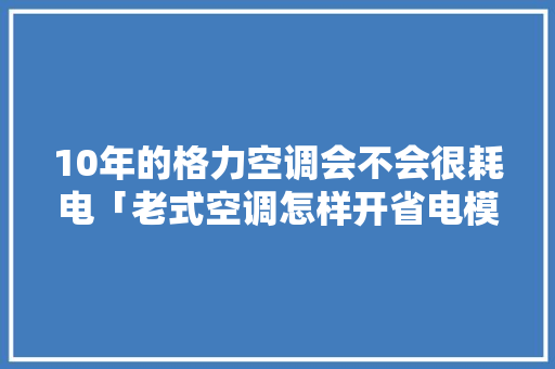 10年的格力空调会不会很耗电「老式空调怎样开省电模式」 10年的格力空调会不会很耗电「老式空调怎样开省电模式」 厨房维修