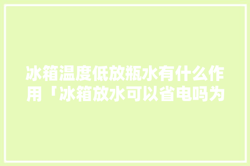 冰箱温度低放瓶水有什么作用「冰箱放水可以省电吗为什么」 冰箱温度低放瓶水有什么作用「冰箱放水可以省电吗为什么」 厨房维修