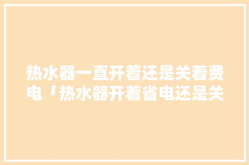 热水器一直开着还是关着费电「热水器开着省电还是关着省电?热水器怎么用比较省电?」 热水器一直开着还是关着费电「热水器开着省电还是关着省电?热水器怎么用比较省电?」 厨房维修