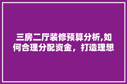 三房二厅装修预算分析,如何合理分配资金，打造理想家居 三房二厅装修预算分析,如何合理分配资金，打造理想家居 家电维修
