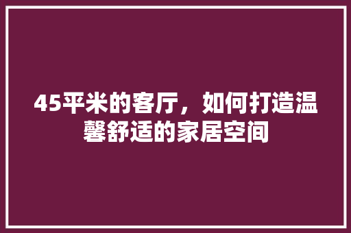 45平米的客厅，如何打造温馨舒适的家居空间 45平米的客厅，如何打造温馨舒适的家居空间 厨房维修