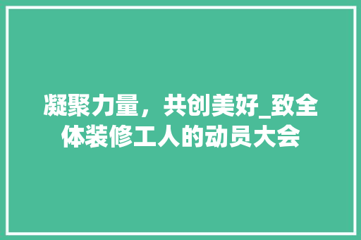 凝聚力量，共创美好_致全体装修工人的动员大会 凝聚力量，共创美好_致全体装修工人的动员大会 居家维修