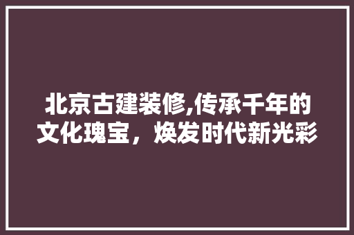 北京古建装修,传承千年的文化瑰宝，焕发时代新光彩 北京古建装修,传承千年的文化瑰宝，焕发时代新光彩 墙体维修