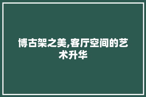 博古架之美,客厅空间的艺术升华 博古架之美,客厅空间的艺术升华 厨房维修