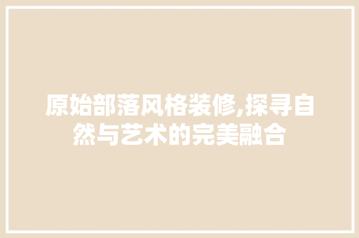 原始部落风格装修,探寻自然与艺术的完美融合 原始部落风格装修,探寻自然与艺术的完美融合 家电维修