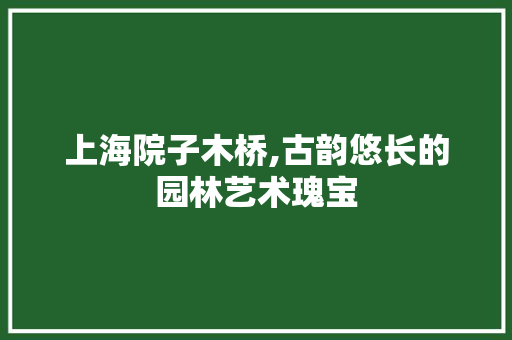 上海院子木桥,古韵悠长的园林艺术瑰宝 上海院子木桥,古韵悠长的园林艺术瑰宝 家电维修
