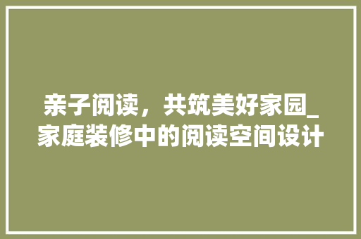 亲子阅读，共筑美好家园_家庭装修中的阅读空间设计 亲子阅读，共筑美好家园_家庭装修中的阅读空间设计 居家维修