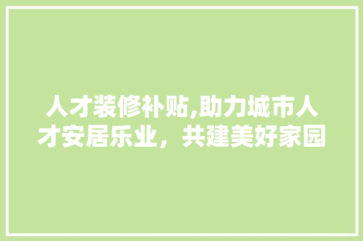 人才装修补贴,助力城市人才安居乐业，共建美好家园 人才装修补贴,助力城市人才安居乐业，共建美好家园 户内维修