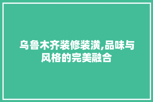 乌鲁木齐装修装潢,品味与风格的完美融合 乌鲁木齐装修装潢,品味与风格的完美融合 居家维修