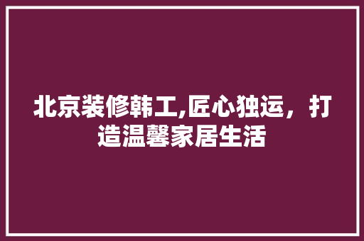 北京装修韩工,匠心独运，打造温馨家居生活 北京装修韩工,匠心独运，打造温馨家居生活 墙体维修