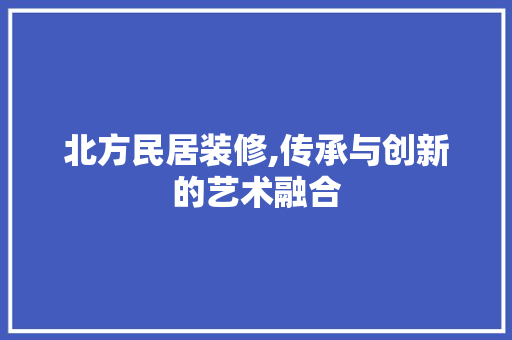 北方民居装修,传承与创新的艺术融合 北方民居装修,传承与创新的艺术融合 居家维修