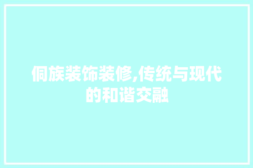侗族装饰装修,传统与现代的和谐交融 侗族装饰装修,传统与现代的和谐交融 居家维修