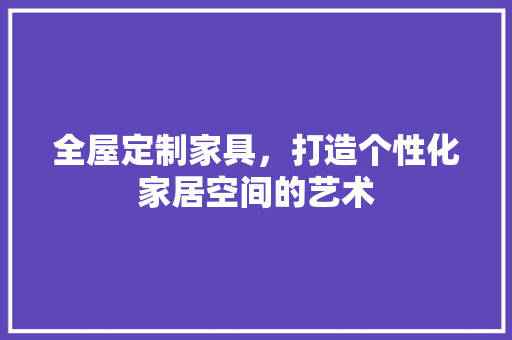 全屋定制家具，打造个性化家居空间的艺术 全屋定制家具，打造个性化家居空间的艺术 户内维修