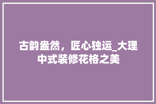 古韵盎然，匠心独运_大理中式装修花格之美 古韵盎然，匠心独运_大理中式装修花格之美 墙体维修