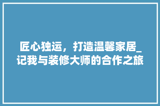 匠心独运，打造温馨家居_记我与装修大师的合作之旅 匠心独运，打造温馨家居_记我与装修大师的合作之旅 家电维修