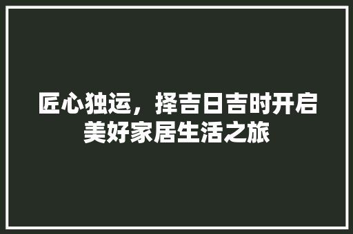 匠心独运，择吉日吉时开启美好家居生活之旅 匠心独运，择吉日吉时开启美好家居生活之旅 居家维修