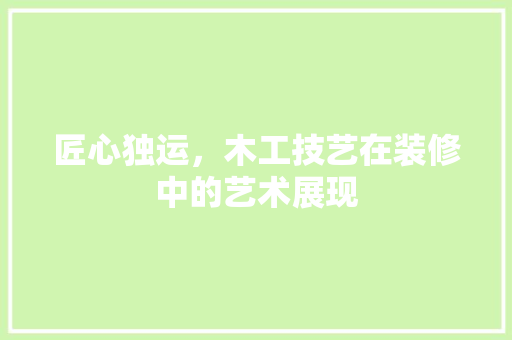 匠心独运，木工技艺在装修中的艺术展现 匠心独运，木工技艺在装修中的艺术展现 户内维修