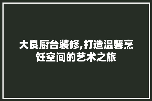 大良厨台装修,打造温馨烹饪空间的艺术之旅 大良厨台装修,打造温馨烹饪空间的艺术之旅 家电维修