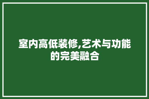 室内高低装修,艺术与功能的完美融合 室内高低装修,艺术与功能的完美融合 厨房维修