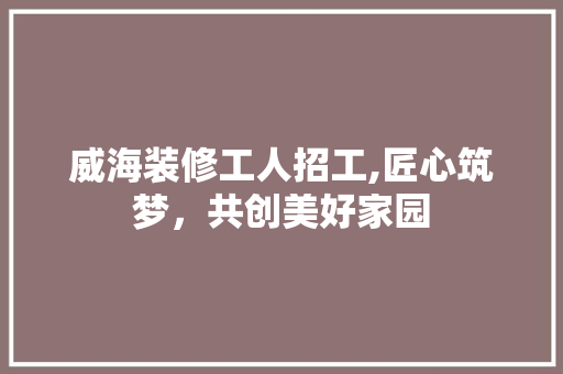 威海装修工人招工,匠心筑梦，共创美好家园 威海装修工人招工,匠心筑梦，共创美好家园 厨房维修