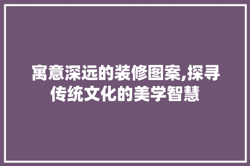 寓意深远的装修图案,探寻传统文化的美学智慧 寓意深远的装修图案,探寻传统文化的美学智慧 户内维修