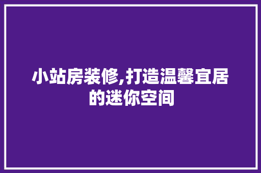 小站房装修,打造温馨宜居的迷你空间 小站房装修,打造温馨宜居的迷你空间 户内维修