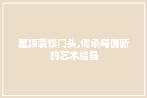 屋顶装修门头,传承与创新的艺术结晶 屋顶装修门头,传承与创新的艺术结晶 户内维修