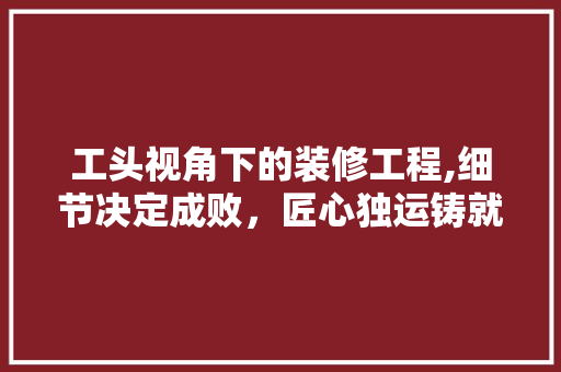 工头视角下的装修工程,细节决定成败，匠心独运铸就品质家居 工头视角下的装修工程,细节决定成败，匠心独运铸就品质家居 家电维修