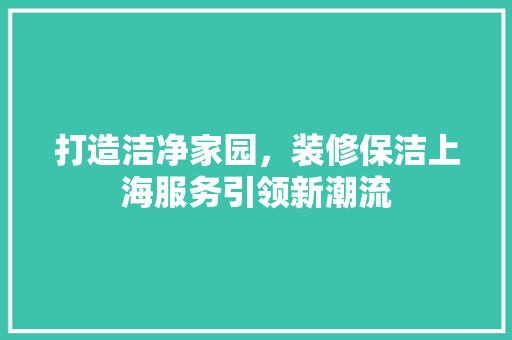 打造洁净家园，装修保洁上海服务引领新潮流 打造洁净家园，装修保洁上海服务引领新潮流 居家维修