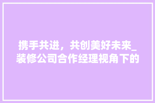 携手共进，共创美好未来_装修公司合作经理视角下的行业洞察 携手共进，共创美好未来_装修公司合作经理视角下的行业洞察 居家维修