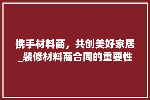 携手材料商，共创美好家居_装修材料商合同的重要性与解读 携手材料商，共创美好家居_装修材料商合同的重要性与解读 厨房维修