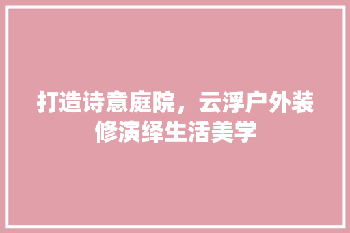 打造诗意庭院，云浮户外装修演绎生活美学 打造诗意庭院，云浮户外装修演绎生活美学 厨房维修