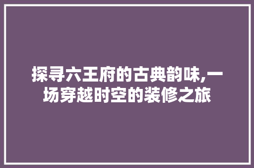 探寻六王府的古典韵味,一场穿越时空的装修之旅 探寻六王府的古典韵味,一场穿越时空的装修之旅 家电维修
