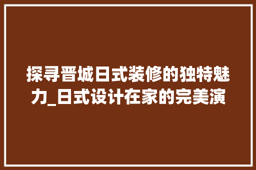 探寻晋城日式装修的独特魅力_日式设计在家的完美演绎 探寻晋城日式装修的独特魅力_日式设计在家的完美演绎 家电维修