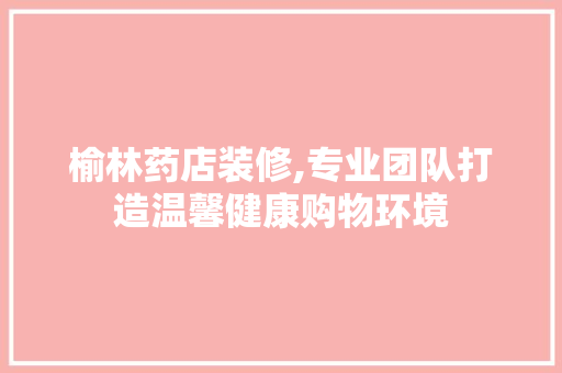 榆林药店装修,专业团队打造温馨健康购物环境 榆林药店装修,专业团队打造温馨健康购物环境 居家维修
