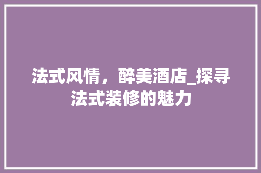 法式风情，醉美酒店_探寻法式装修的魅力 法式风情，醉美酒店_探寻法式装修的魅力 居家维修