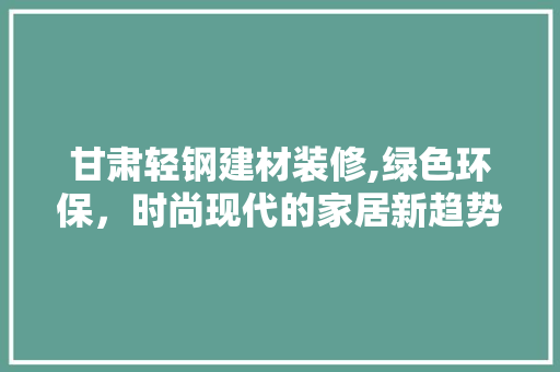 甘肃轻钢建材装修,绿色环保，时尚现代的家居新趋势 甘肃轻钢建材装修,绿色环保，时尚现代的家居新趋势 家电维修