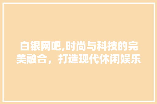 白银网吧,时尚与科技的完美融合，打造现代休闲娱乐新地标 白银网吧,时尚与科技的完美融合，打造现代休闲娱乐新地标 厨房维修
