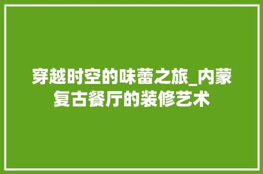 穿越时空的味蕾之旅_内蒙复古餐厅的装修艺术 穿越时空的味蕾之旅_内蒙复古餐厅的装修艺术 户内维修