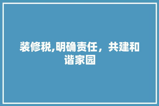 装修税,明确责任，共建和谐家园 装修税,明确责任，共建和谐家园 居家维修