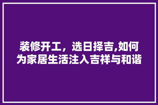 装修开工，选日择吉,如何为家居生活注入吉祥与和谐 装修开工，选日择吉,如何为家居生活注入吉祥与和谐 厨房维修