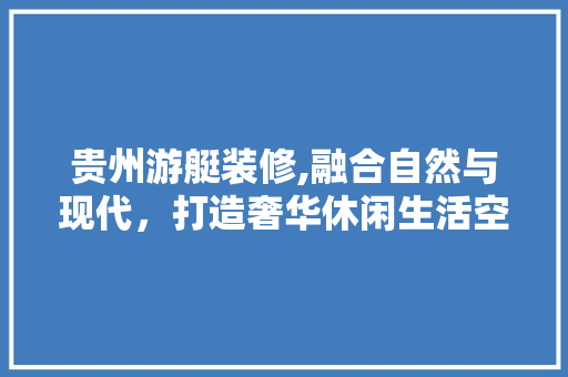 贵州游艇装修,融合自然与现代，打造奢华休闲生活空间 贵州游艇装修,融合自然与现代，打造奢华休闲生活空间 户内维修
