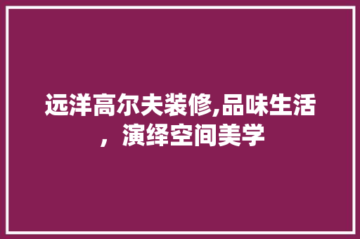 远洋高尔夫装修,品味生活，演绎空间美学 远洋高尔夫装修,品味生活，演绎空间美学 户内维修