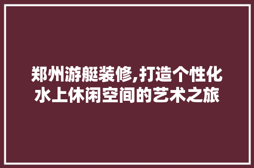 郑州游艇装修,打造个性化水上休闲空间的艺术之旅 郑州游艇装修,打造个性化水上休闲空间的艺术之旅 户内维修